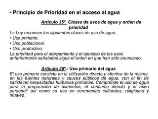 • Principio de Prioridad en el acceso al agua
Articulo 35° Clases de usos de agua y orden de
prioridad
La Ley reconoce las siguientes clases de uso de agua:
• Uso primario.
• Uso poblacional.
• Uso productivo.
La prioridad para el otorgamiento y el ejercicio de los usos
anteriormente señalados sigue el orden en que han sido enunciado.
Articulo 36º.- Uso primario del agua
El uso primario consiste en la utilización directa y efectiva de la misma,
en las fuentes naturales y cauces públicos de agua, con el fin de
satisfacer necesidades humanas primarias. Comprende el uso de agua
para la preparación de alimentos, el consumo directo y el aseo
personal; así como su uso en ceremonias culturales, religiosas y
rituales.
 