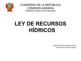 CONGRESO DE LA REPÚBLICA
COMISION AGRARIA
PERIODO LEGISLATIVO 2008-2009
LEY DE RECURSOS
HÍDRICOS
MARIO ARTURO ALEGRÍA PASTOR
Presidente de la Comisión Agraria
 