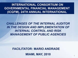 1 INTERNATIONAL CONSORTIUM ON GOVERNMENTAL FINANCIAL MANAGEMENT (ICGFM), 24TH ANNUAL INTERNATIONAL  CHALLENGES OF THE INTERNAL AUDITOR IN THE DESIGN AND IMPLEMENTATION OF INTERNAL CONTROL AND RISK MANAGEMENT OF PUBLIC AGENCIES FACILITATOR: MARIO ANDRADE MIAMI, MAY, 2010 