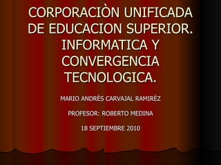 CORPORACIÒN UNIFICADA DE EDUCACION SUPERIOR. INFORMATICA Y CONVERGENCIA TECNOLOGICA. MARIO ANDRÈS CARVAJAL RAMIRÈZ PROFESOR: ROBERTO MEDINA 18 SEPTIEMBRE 2010 