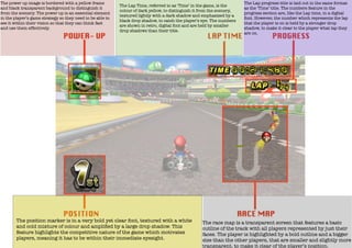 The power up image is bordered with a yellow frame
and black transparent background to distinguish it
from the scenery. The power up is an essential element
in the player’s game strategy so they need to be able to
see it within their vision so that they can think fast
and use them effectively.

The Lap Time, referred to as ‘Time’ in the game, is the
colour of dark yellow, to distinguish it from the scenery,
textured lightly with a dark shadow and emphasized by a
black drop shadow, to catch the player’s eye. The numbers
are shown in retro, digital font and are held by smaller
drop shadows than their title.

The position marker is in a very bold yet clear font, textured with a white
and cold mixture of colour and ampliﬁed by a large drop shadow. This
feature highlights the competitive nature of the game which motivates
players, meaning it has to be within their immediate eyesight.

The Lap progress title is laid out in the same format
as the ‘Time’ title. The numbers feature in the
progress section are, like the Lap time, in a digital
font. However, the number which represents the lap
that the player is on is held by a stronger drop
shadow, to make it clear to the player what lap they
are on.

The race map is a transparent screen that features a basic
outline of the track with all players represented by just their
faces. The player is highlighted by a bold outline and a bigger
size than the other players, that are smaller and slightly more
transparent, to make it clear of the player’s position.

 