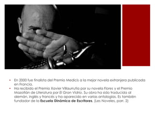 •   En 2000 fue finalista del Premio Medicis a la mejor novela extranjera publicada
    en Francia.
•   Ha recibido el Premio Xavier Villaurrutia por su novela Flores y el Premio
    Mazatlán de Literatura por El Gran Vidrio. Su obra ha sido traducida al
    alemán, inglés y francés y ha aparecido en varias antologías. Es también
    fundador de la Escuela Dinámica de Escritores. (Les Noveles, parr. 2)
 