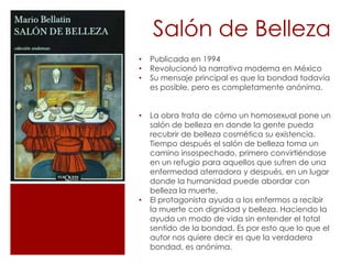 Salón de Belleza
•   Publicada en 1994
•   Revolucionó la narrativa moderna en México
•   Su mensaje principal es que la bondad todavía
    es posible, pero es completamente anónima.


•   La obra trata de cómo un homosexual pone un
    salón de belleza en donde la gente pueda
    recubrir de belleza cosmética su existencia.
    Tiempo después el salón de belleza toma un
    camino insospechado, primero convirtiéndose
    en un refugio para aquellos que sufren de una
    enfermedad aterradora y después, en un lugar
    donde la humanidad puede abordar con
    belleza la muerte.
•   El protagonista ayuda a los enfermos a recibir
    la muerte con dignidad y belleza. Haciendo la
    ayuda un modo de vida sin entender el total
    sentido de la bondad. Es por esto que lo que el
    autor nos quiere decir es que la verdadera
    bondad, es anónima.
 