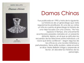 Damas Chinas
  Fue publicada en 1995 y trata de lo siguiente:
       La historia es de un ginecólogo que visita
  regularmente prostíbulos. En una de sus visitas
   un niño le cuenta al ginecólogo la historia de
    una vieja tocada con una corona. “No hay
              espacio ni tiempo, sino únicamente
 aconteceres pasados narrados en un presente
       distante, lejano, en el que se articulan los
recuerdos de las relaciones entre individuos y el
 vacío que éstas conllevan”. Según algunas de
            las críticas es una novela misteriosa y
perturbadora, tiene estilo austero, sobre el autor
     se dice: Mario Bellatin intriga y sorprende al
            lector, sin desvelar los misterios de los
                                         personajes.
 