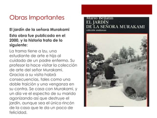 Obras Importantes
El jardín de la señora Murakami
Esta obra fue publicada en el
2000, y la historia trata de lo
siguiente:
La trama tiene a Izu, una
estudiante de arte e hija al
cuidado de un padre enfermo. Su
profesor la hace visitar la colección
de arte del señor Murakami.
Gracias a su visita habrá
consecuencias, tales como una
doble traición y una venganza en
su contra. Se casa con Murakami, y
un día ve el espectro de su marido
agonizando así que destruye el
jardín, aunque sea el único rincón
de la casa que le da un poco de
felicidad.
 