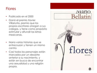 Flores
• Publicado en el 2000
• Ganó el premio Xavier
  Villarrutia, premio que los
  propios escritores otorgan a sus
  colegas, y tiene como propósito
  estimular y difundir las letras
  mexicanas.


• Narra varias historias que se
  entrecruzan y tienen un mismo
  centro
• Casi todos los personajes están
  marcados por un desastre
  anterior a su nacimiento, y
  están en busca de encontrar
  una sexualidad y una religión
  propia.
 