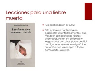 Lecciones para una liebre
muerta
                Fue publicada en el 2005:

                Esta obra esta contenida en
                 doscientos sesenta fragmentos, que
                 más bien son pequeños relatos
                 alternados, saltan en el tiempo y
                 juegan unos con otros para constituir
                 de alguna manera una enigmática
                 narración que los acepta a todos
                 como partes alusivas.
 