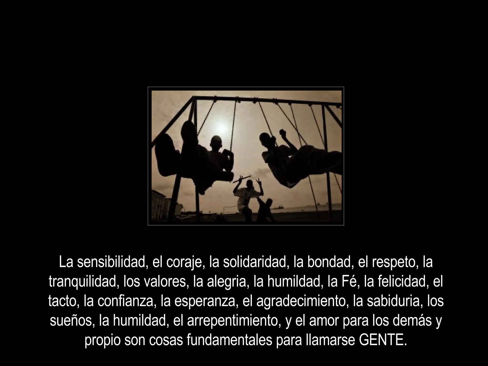 La sensibilidad, el coraje, la solidaridad, la bondad, el respeto, la tranquilidad, los valores, la alegria, la humildad, la Fé, la felicidad, el tacto, la confianza, la esperanza, el agradecimiento, la sabiduria, los sueños, la humildad, el arrepentimiento, y el amor para los demás y propio son cosas fundamentales para llamarse GENTE. 
