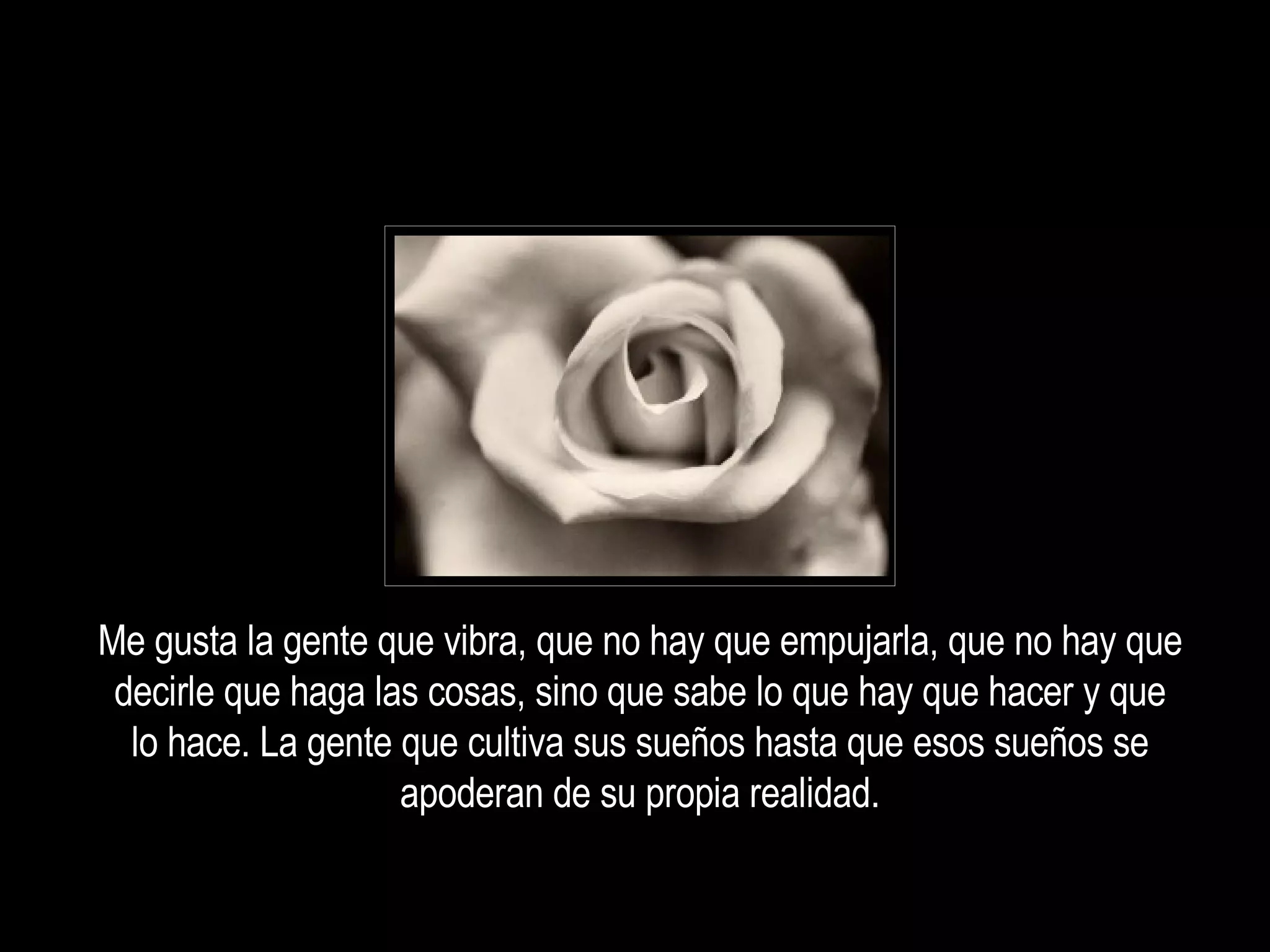 Me gusta la gente que vibra, que no hay que empujarla, que no hay que decirle que haga las cosas, sino que sabe lo que hay que hacer y que lo hace. La gente que cultiva sus sueños hasta que esos sueños se apoderan de su propia realidad. 