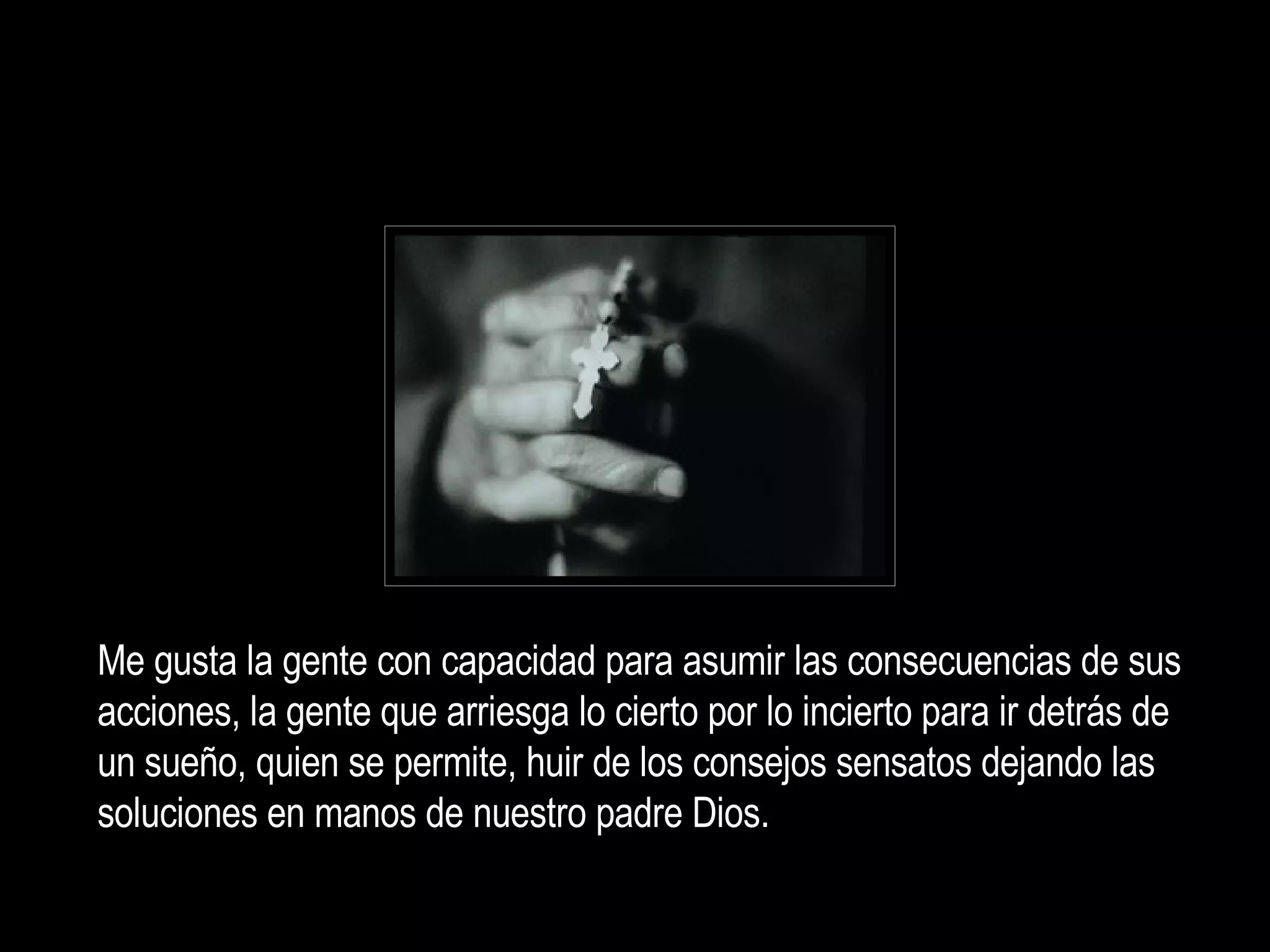 Me gusta la gente con capacidad para asumir las consecuencias de sus acciones, la gente q ue arriesga lo cierto por lo incierto para ir detrás de un sueño, quien se permite, huir de los consejos sensatos dejando las soluciones en manos de nuestro padre Dios. 