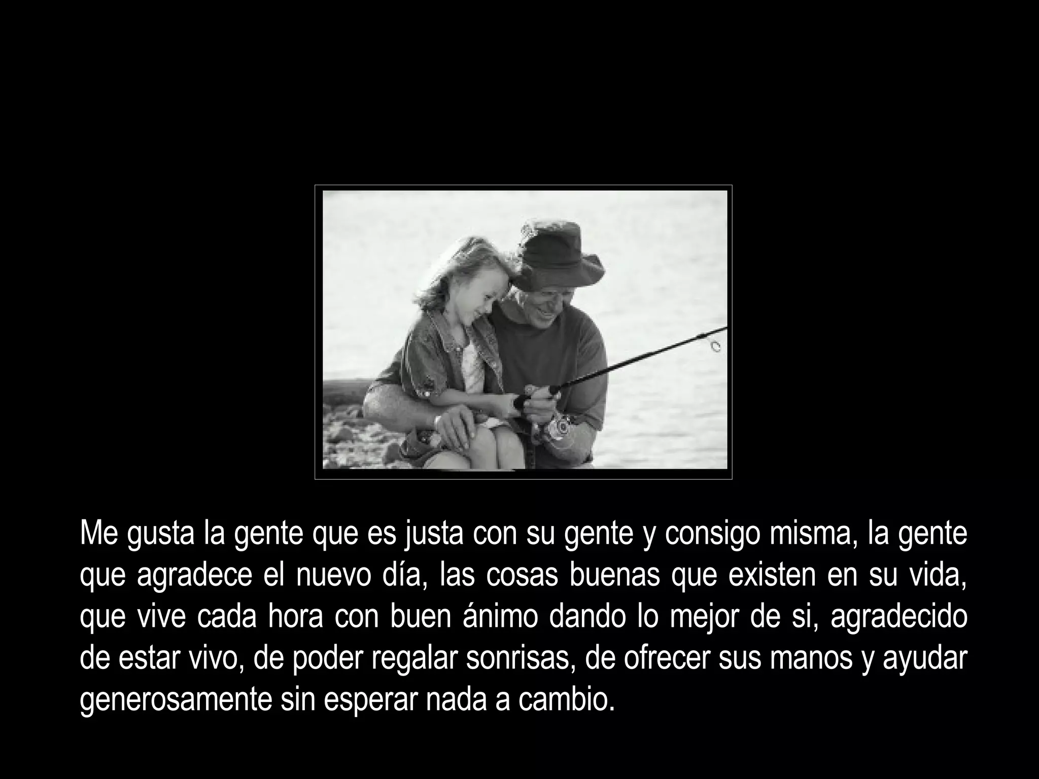 Me gusta la gente que es justa con su gente y consigo misma, la gente que agradece  el nuevo día, las cosas buenas que existen en su vida, que vive cada hora con buen ánimo dando lo mejor de si, agradecido de estar vivo, de poder regalar sonrisas, de ofrecer sus manos y ayudar generosamente sin esperar nada a cambio.   