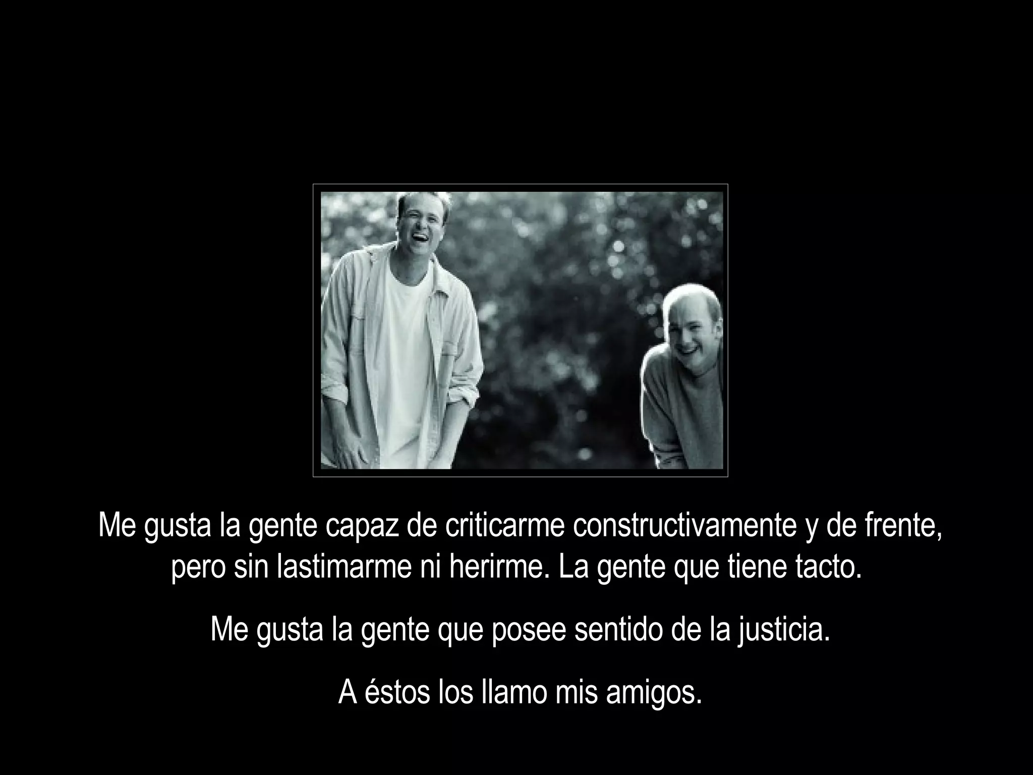 Me gusta la gente capaz de criticarme constructivamente y de frente, pero sin lastimarme ni herirme. La gente que tiene tacto.  Me gusta la gente que posee sentido de la justicia. A éstos los llamo mis amigos. 
