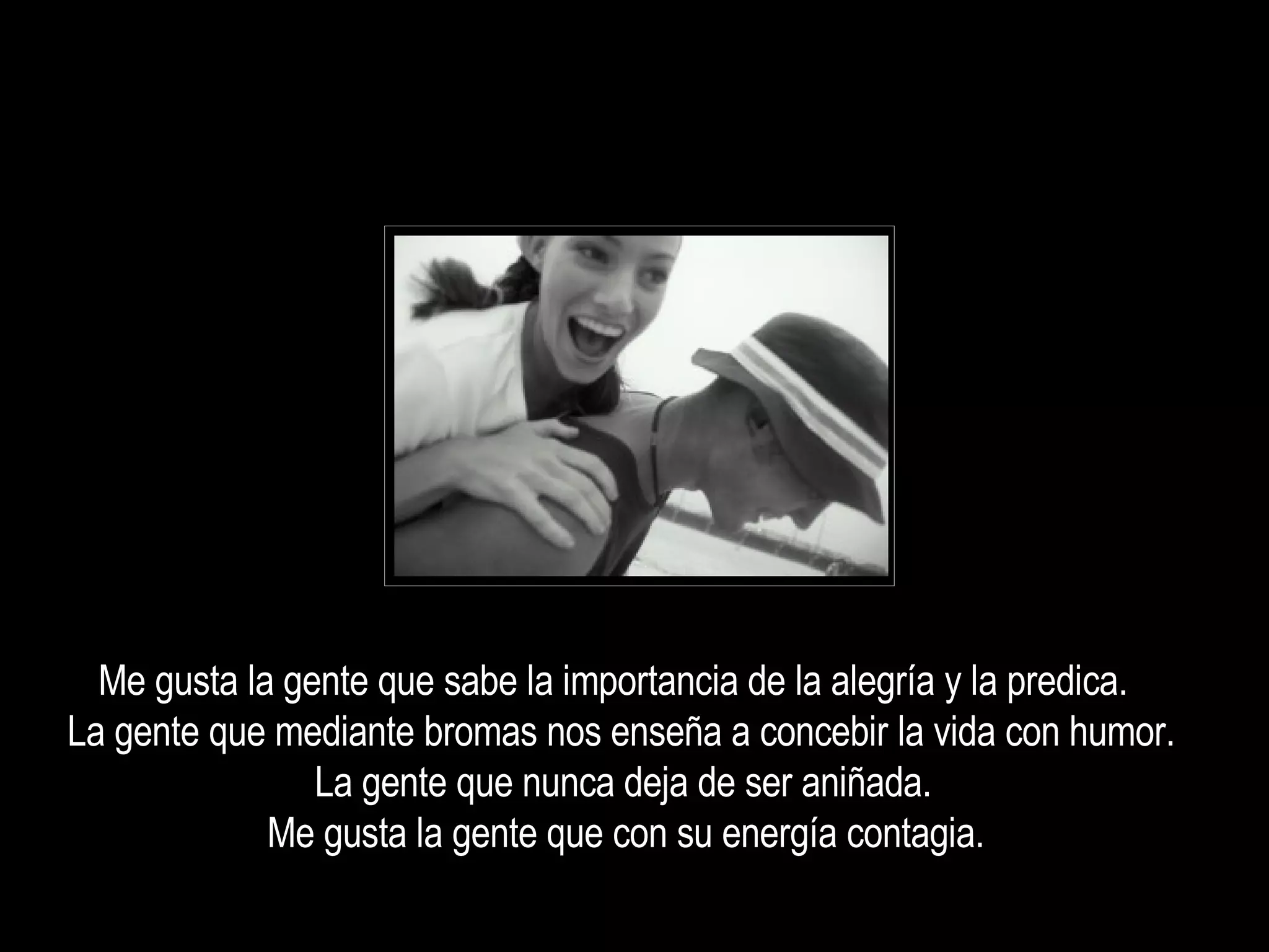 Me gusta la gente que sabe la importancia de la alegría y la predica.  La gente que mediante bromas nos enseña a concebir la vida con humor.  La gente que nunca deja de ser aniñada.  Me gusta la gente que con su energía contagia.  