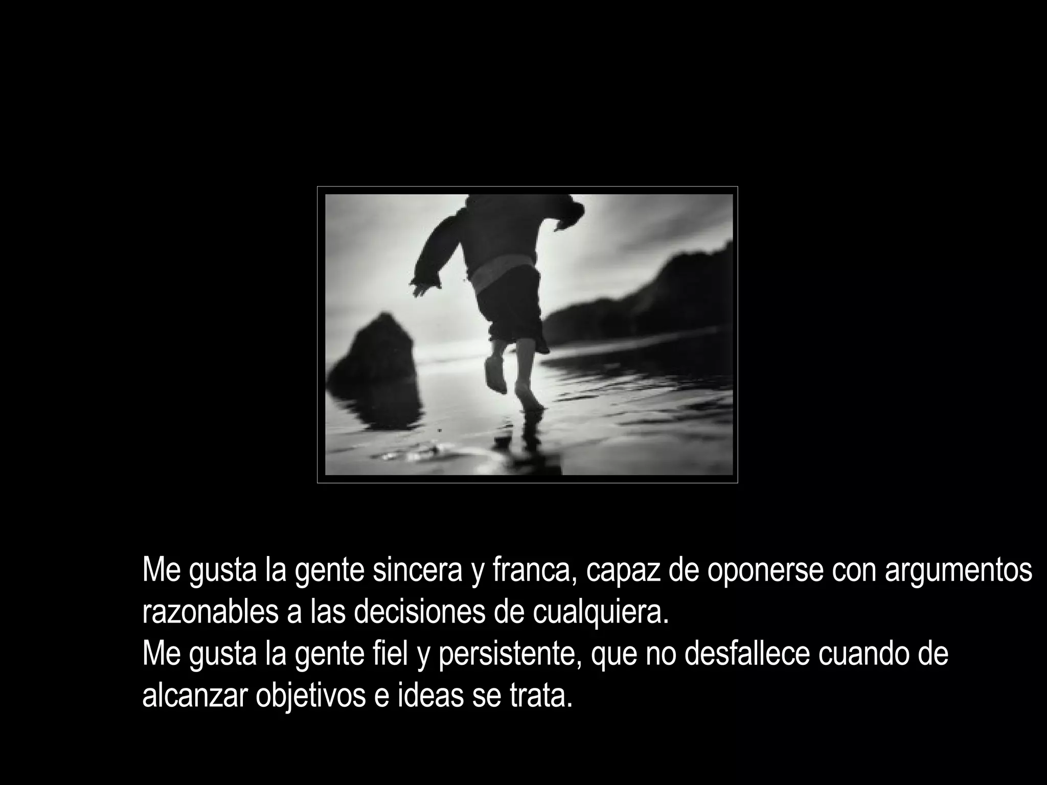Me gusta la gente sincera y franca, capaz de oponerse con argumentos razonables a las decisiones de cualquiera. Me gusta la gente fiel y persistente, que no desfallece cuando de alcanzar objetivos e ideas se trata.  