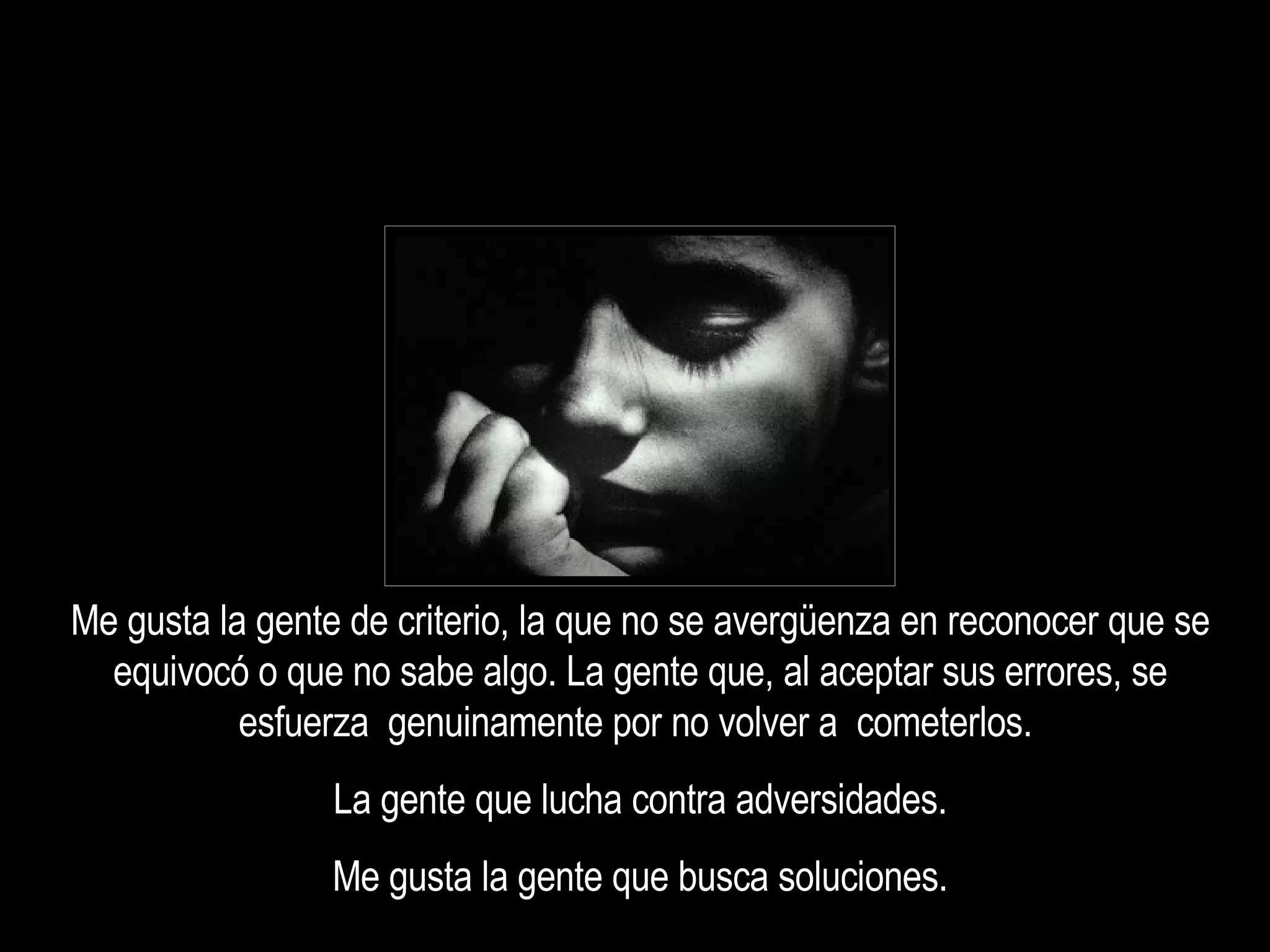 Me gusta la gente de criterio, la que no se avergüenza en reconocer que se equivocó o que no sabe algo. La gente que, al aceptar sus errores, se esfuerza  genuinamente por no volver a  cometerlos.  La gente que lucha contra adversidades. Me gusta la gente que busca soluciones. 