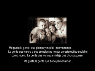 Me gusta la gente  que piensa y medita  internamente.  La gente que valora a sus semejantes no por un estereotipo social ni como lucen.  La gente que no juzga ni deja que otros juzguen.  Me gusta la gente que tiene personalidad. 