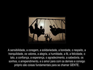 A sensibilidade, a coragem, a solidariedade, a bondade, o respeito, a tranquilidade, os valores, a alegria, a humildade, a fé, a felicidade, o tato, a confiança, a esperança, o agradecimento, a sabedoria, os sonhos, o arrependimento, e o amor para com os demais e consigo próprio são coisas fundamentais para se chamar GENTE. 
