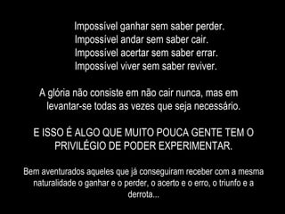 Impossível ganhar sem saber perder.  Impossível andar sem saber cair. Impossível acertar sem saber errar. Impossível viver sem saber reviver. A glória não consiste em não cair nunca, mas em  levantar-se todas as vezes que seja necessário. E ISSO É ALGO QUE MUITO POUCA GENTE TEM O PRIVILÉGIO DE PODER EXPERIMENTAR. Bem aventurados aqueles que já conseguiram receber com a mesma naturalidade o ganhar e o perder, o acerto e o erro, o triunfo e a derrota... 