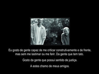 Eu gosto de gente capaz de me criticar construtivamente e de frente, mas sem me lastimar ou me ferir. Da gente que tem tato.  Gosto da gente que possui sentido de justiça. A estes chamo de meus amigos. 