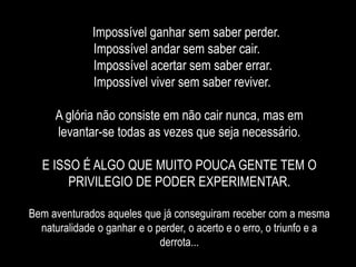 Impossível ganhar sem saber perder.
Impossível andar sem saber cair.
Impossível acertar sem saber errar.
Impossível viver sem saber reviver.
A glória não consiste em não cair nunca, mas em
levantar-se todas as vezes que seja necessário.
E ISSO É ALGO QUE MUITO POUCA GENTE TEM O
PRIVILEGIO DE PODER EXPERIMENTAR.
Bem aventurados aqueles que já conseguiram receber com a mesma
naturalidade o ganhar e o perder, o acerto e o erro, o triunfo e a
derrota...
 