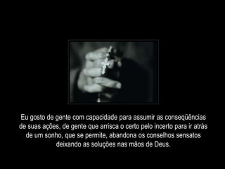 Eu gosto de gente com capacidade para assumir as conseqüências
de suas ações, de gente que arrisca o certo pelo incerto para ir atrás
de um sonho, que se permite, abandona os conselhos sensatos
deixando as soluções nas mãos de Deus.
 