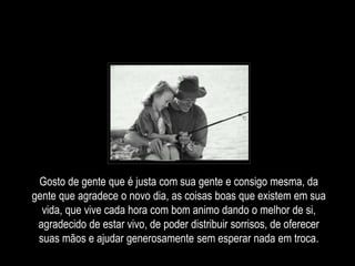 Gosto de gente que é justa com sua gente e consigo mesma, da
gente que agradece o novo dia, as coisas boas que existem em sua
vida, que vive cada hora com bom animo dando o melhor de si,
agradecido de estar vivo, de poder distribuir sorrisos, de oferecer
suas mãos e ajudar generosamente sem esperar nada em troca.
 