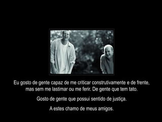 Eu gosto de gente capaz de me criticar construtivamente e de frente,
mas sem me lastimar ou me ferir. De gente que tem tato.
Gosto de gente que possui sentido de justiça.
A estes chamo de meus amigos.
 