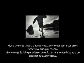 Gosto de gente sincera e franca, capaz de se opor com argumentos
razoáveis a qualquer decisão.
Gosto de gente fiel e persistente, que não descansa quando se trata de
alcançar objetivos e idéias.
 