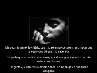 Me encanta gente de critério, que não se envergonha em reconhecer que
se equivocou ou que não sabe algo.
De gente que, ao aceitar seus erros, se esforça genuinamente por não
voltar a cometê-los.
De gente que luta contra adversidades. Gosto de gente que busca
soluções.
 