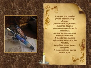Y ya que nos quedan pocas esperanzas y deudas perdónanos, si puedes, nuestras deudas, pero no nos perdones la esperanza; no nos perdones nunca nuestros créditos. A más tardar mañana saldremos a cobrar a los fallutos, tangibles y sonrientes forajidos. A los que tienen garras para el arpa.  