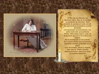 Te has ido en silencio, sin decirnos adiós. Hoy se va contigo un pedacito de nosotros. Pero también te quedas en cada uno de los que tuvimos la inmensa suerte de leerte. Los recuerdos se amontonan y no  salen nada más que palabras tristes. Pero estoy segura, que a ti te gustaría que se te recordara con alegría. Así te mantendré en mi corazón. De la misma forma que tus poesías quedarán siempre grabadas en el papel. Con sinceridad, afecto y respeto, dejo aquí tu “Padre nuestro latinoamericano”, para que vivas en nuestra memoria. 