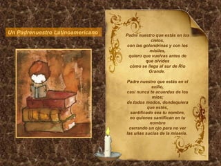 Un Padrenuestro Latinoamericano  Padre nuestro que estás en los cielos, con las golondrinas y con los misiles, quiero que vuelvas antes de que olvides cómo se llega al sur de Río Grande.  Padre nuestro que estás en el exilio, casi nunca te acuerdas de los míos; de todos modos, dondequiera que estés, santificado sea tu nombre, no quienes santifican en tu nombre cerrando un ojo para no ver las uñas sucias de la miseria.  
