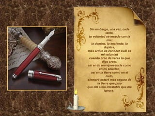 Sin embargo, una vez, cada tanto, tu voluntad se mezcla con la mía; la domina, la enciende, la duplica, más arduo es conocer cuál es mi voluntad cuando creo de veras lo que digo creer, así en tu omnipresencia como en mi soledad, así en la tierra como en el cielo, siempre estaré más segura de la tierra que piso que del cielo intratable que me ignora.  