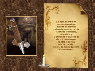 Lo digo, sobre todo, pensando en el pan nuestro de cada día y de cada pedacito de día. Ayer nos lo quitaste, dánosle hoy. O al menos el derecho de darnos nuestro pan, no sólo el que era símbolo de algo, sino el de miga y cáscara, el pan nuestro.  