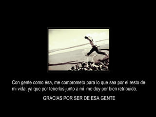 Con gente como ésa, me comprometo para lo que sea por el resto de mi vida, ya que por tenerlos junto a mi  me doy por bien retribuido . GRACIAS POR SER DE ESA GENTE 