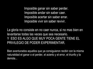 Imposible ganar sin saber perder.  Imposible andar sin saber caer. Imposible acertar sin saber errar. Imposible vivir sin saber revivir. La gloria no consiste en no caer nunca, si no mas bien en  levantarse todas las veces que sea necesario. Y  ESO ES ALGO QUE MUY POCA GENTE TIENE EL PRIVILEGIO DE PODER EXPERIMENTAR. Bien aventurados aquellos que ya consiguieron recibir con la misma naturalidad el ganar o el perder, el acierto y el error, el triunfo y la derrota... 