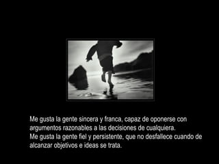 Me gusta la gente sincera y franca, capaz de oponerse con argumentos razonables a las decisiones de cualquiera. Me gusta la gente fiel y persistente, que no desfallece cuando de alcanzar objetivos e ideas se trata.  