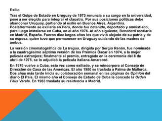 Exilio
Tras el Golpe de Estado en Uruguay de 1973 renuncia a su cargo en la universidad,
pese a ser elegido para integrar el claustro. Por sus posiciones políticas debe
abandonar Uruguay, partiendo al exilio en Buenos Aires, Argentina.
Posteriormente se exiliaría en Perú, donde fue detenido, deportado y amnistiado,
para luego instalarse en Cuba, en el año 1976. Al año siguiente, Benedetti recalaría
en Madrid, España. Fueron diez largos años los que vivió alejado de su patria y de
su esposa, quien tuvo que permanecer en Uruguay cuidando de las madres de
ambos.
La versión cinematográfica de La tregua, dirigida por Sergio Renán, fue nominada
a la cuadragésimo séptima versión de los Premios Óscar en 1974, a la mejor
película extranjera; finalmente el premio, entregado en la ceremonia del 8 de
abril de 1975, se lo adjudicó la película italiana Amarcord.
En 1976 vuelve a Cuba, esta vez como exiliado, y se reincorpora al Consejo de
Dirección de Casa de las Américas. El año 1980 se traslada a Palma de Mallorca.
Dos años más tarde inicia su colaboración semanal en las páginas de Opinión del
diario El País. El mismo año el Consejo de Estado de Cuba le concede la Orden
Félix Varela. En 1983 traslada su residencia a Madrid.
 