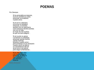 POEMAS
Por Siempre
    Si la esmeralda se opacara,
    si el oro perdiera su color,
    entonces, se acabaría
    nuestro amor.
    Si el sol no calentara,
    si la luna no existiera,
    entonces, no tendría
    sentido vivir en esta tierra
    como tampoco tendría sentido
    vivir sin mi vida,
    la mujer de mis sueños,
    la que me da la alegría...
    Si el mundo no girara
    o el tiempo no existiese,
    entonces, jamás moriría
    Jamás morirías
    tampoco nuestro amor...
    pero el tiempo no es necesario
    nuestro amor es eterno
    no necesitamos del sol
    de la luna o los astros
    para seguir amándonos...
    Si la vida fuera otra
    y la muerte llegase
    entonces, te amaría
    hoy, mañana...
    por siempre...
    todavía.
Mario Benedetti
 