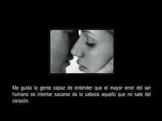 Me gusta la gente capaz de entender que el mayor error del ser
humano es intentar sacarse de la cabeza aquello que no sale del
corazón.
 