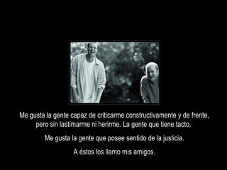 Me gusta la gente capaz de criticarme constructivamente y de frente,
     pero sin lastimarme ni herirme. La gente que tiene tacto.
         Me gusta la gente que posee sentido de la justicia.
                   A éstos los llamo mis amigos.
 