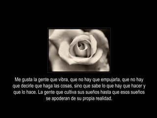 Me gusta la gente que vibra, que no hay que empujarla, que no hay
que decirle que haga las cosas, sino que sabe lo que hay que hacer y
que lo hace. La gente que cultiva sus sueños hasta que esos sueños
                 se apoderan de su propia realidad.
 
