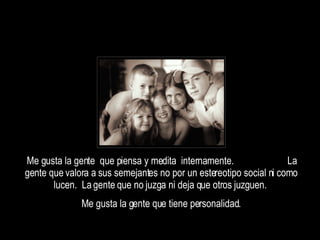 Me gusta la gente  que piensa y medita  internamente.  La gente que valora a sus semejantes no por un estereotipo social ni como lucen.  La gente que no juzga ni deja que otros juzguen.  Me gusta la gente que tiene personalidad. 