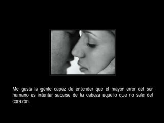 Me gusta la gente capaz de entender que el mayor error del ser humano es intentar sacarse de la cabeza aquello que no sale del corazón.  