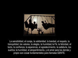 La sensibilidad, el coraje, la solidaridad, la bondad, el respeto, la tranquilidad, los valores, la alegria, la humildad, la Fé, la felicidad, el tacto, la confianza, la esperanza, el agradecimiento, la sabiduria, los sueños, la humildad, el arrepentimiento, y el amor para los demás y propio son cosas fundamentales para llamarse GENTE. 
