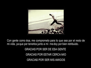 Con gente como ésa, me comprometo para lo que sea por el resto de mi vida, ya que por tenerlos junto a mi  me doy por bien retribuido . GRACIAS POR SER DE ESA GENTE GRACIAS POR ESTAR CERCA MIO GRACIAS POR SER MIS AMIGOS 
