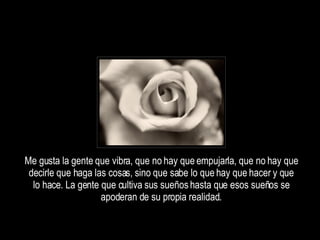 Me gusta la gente que vibra, que no hay que empujarla, que no hay que decirle que haga las cosas, sino que sabe lo que hay que hacer y que lo hace. La gente que cultiva sus sueños hasta que esos sueños se apoderan de su propia realidad. 
