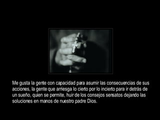 Me gusta la gente con capacidad para asumir las consecuencias de sus acciones, la gente q ue arriesga lo cierto por lo incierto para ir detrás de un sueño, quien se permite, huir de los consejos sensatos dejando las soluciones en manos de nuestro padre Dios. 