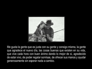 Me gusta la gente que es justa con su gente y consigo misma, la gente que agradece  el nuevo día, las cosas buenas que existen en su vida, que vive cada hora con buen ánimo dando lo mejor de si, agradecido de estar vivo, de poder regalar sonrisas, de ofrecer sus manos y ayudar generosamente sin esperar nada a cambio.   