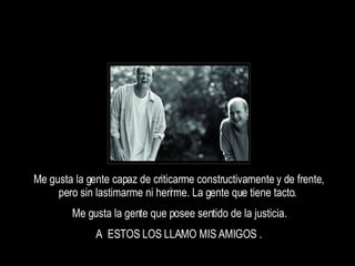 Me gusta la gente capaz de criticarme constructivamente y de frente, pero sin lastimarme ni herirme. La gente que tiene tacto.  Me gusta la gente que posee sentido de la justicia. A  ESTOS LOS LLAMO MIS AMIGOS . 